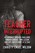 Teacher Interrupted: My Journey Through Challenge Toward Courage - One Lesson, One Life, One Student at a Time