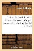 Lettres de la Sainte M?re Jeanne-Fran?oise Fr?myot, Baronne de Rabutin-Chantal, Dame de Bourbilly