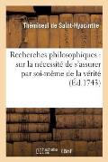 Recherches Philosophiques: Sur La N?cessit? de s'Assurer Par Soi-M?me de la V?rit?: , Sur La Certitude de Nos Connoissances Et Sur La Nature Des ?tres