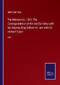 The Reform Act, 1832: The Correspondence of the late Earl Grey with his Majesty King William IV. and with Sir Herbert Taylor: Vol. I.