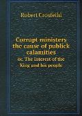 Corrupt ministers the cause of publick calamities or, The interest of the King and his people