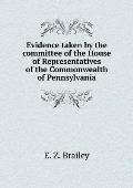 Evidence taken by the committee of the House of Representatives of the Commonwealth of Pennsylvania