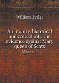 An inquiry, historical and critical into the evidence against Mary queen of Scots Volume 1