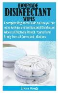 Homemade Disinfectant Wipes: A Complete Beginners Guide on How You Can Make Antiviral and Antibacterial Disinfectant wipes to Effectively Protect Y